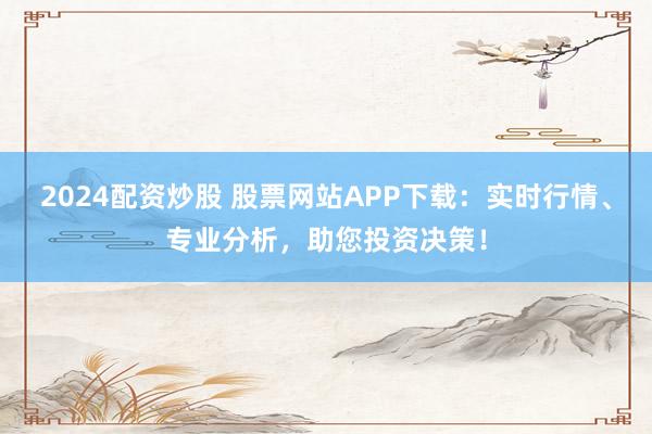 2024配资炒股 股票网站APP下载:实时行情、专业分析,助您投资决策!