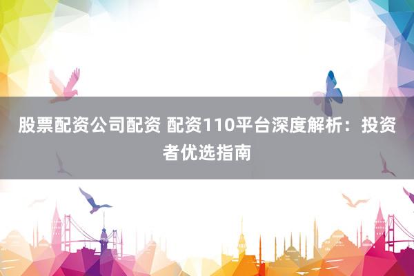 股票配资公司配资 配资110平台深度解析:投资者优选指南