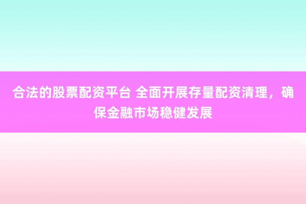 合法的股票配资平台 全面开展存量配资清理，确保金融市场稳健发展