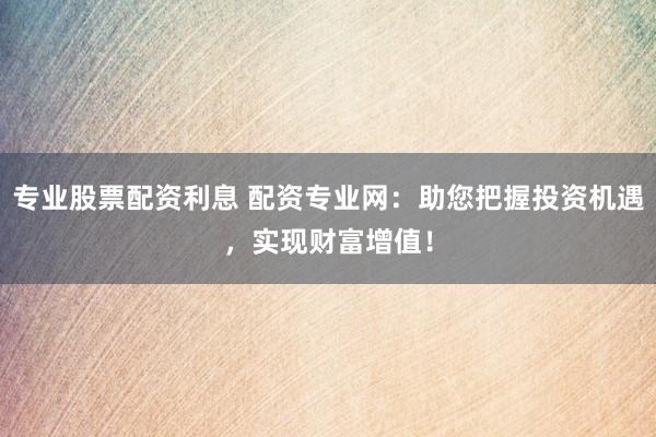 专业股票配资利息 配资专业网:助您把握投资机遇,实现财富增值!