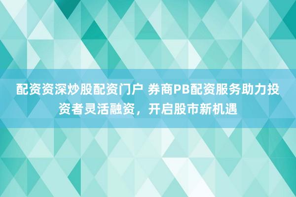 配资资深炒股配资门户 券商PB配资服务助力投资者灵活融资，开启股市新机遇