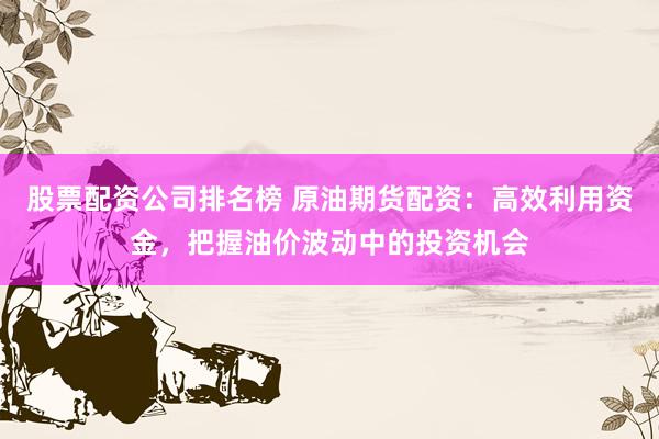 股票配资公司排名榜 原油期货配资：高效利用资金，把握油价波动中的投资机会