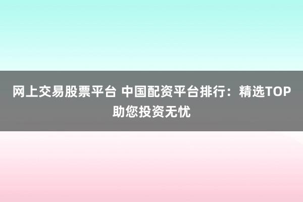 网上交易股票平台 中国配资平台排行:精选TOP助您投资无忧
