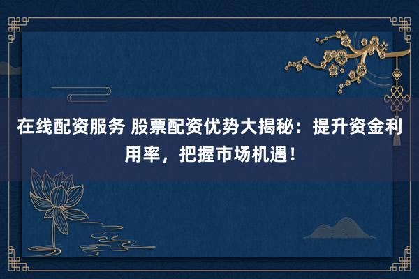 在线配资服务 股票配资优势大揭秘：提升资金利用率，把握市场机遇！