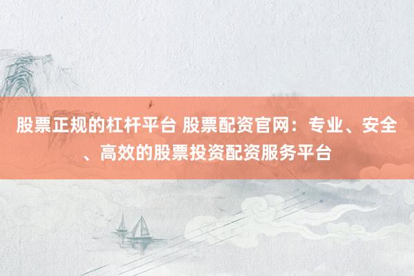 股票正规的杠杆平台 股票配资官网：专业、安全、高效的股票投资配资服务平台
