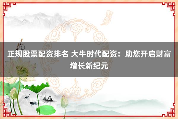 正规股票配资排名 大牛时代配资：助您开启财富增长新纪元