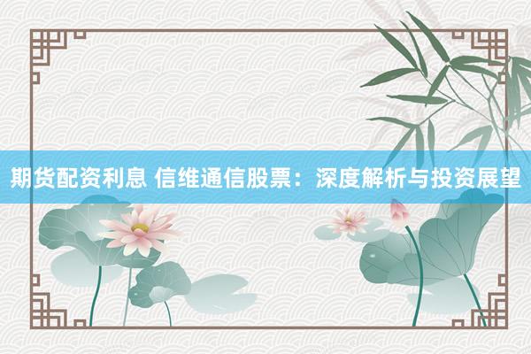 期货配资利息 信维通信股票：深度解析与投资展望