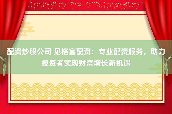 配资炒股公司 见格富配资：专业配资服务，助力投资者实现财富增长新机遇