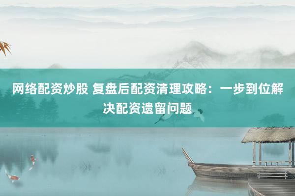 网络配资炒股 复盘后配资清理攻略：一步到位解决配资遗留问题