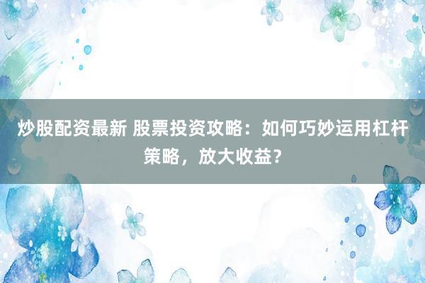炒股配资最新 股票投资攻略：如何巧妙运用杠杆策略，放大收益？
