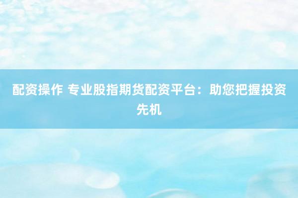 配资操作 专业股指期货配资平台：助您把握投资先机
