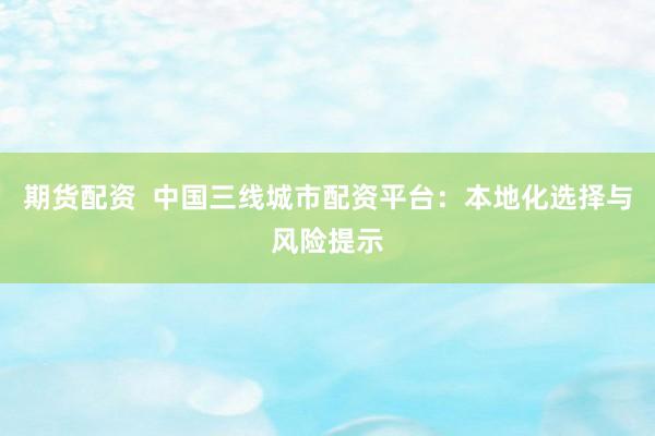 期货配资  中国三线城市配资平台：本地化选择与风险提示