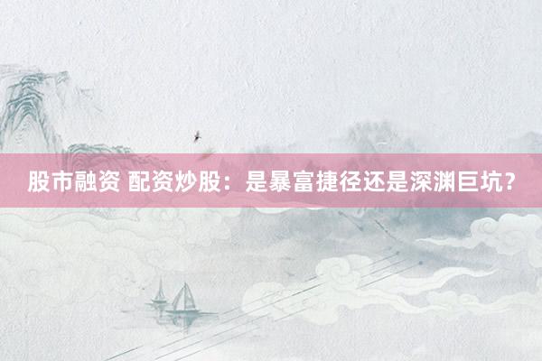 股市融资 配资炒股：是暴富捷径还是深渊巨坑？