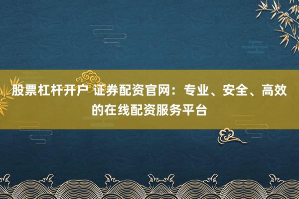 股票杠杆开户 证券配资官网：专业、安全、高效的在线配资服务平台