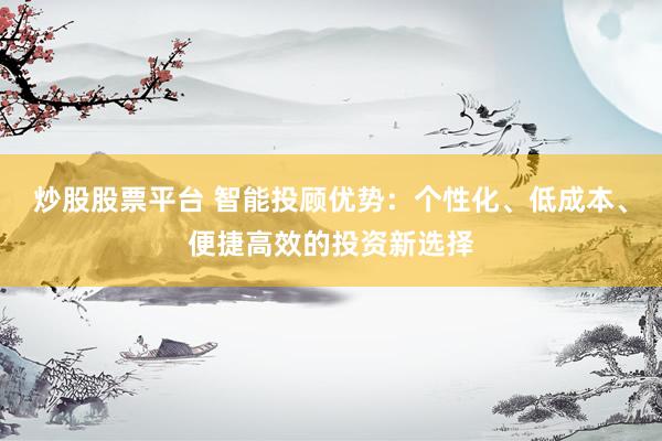 炒股股票平台 智能投顾优势：个性化、低成本、便捷高效的投资新选择