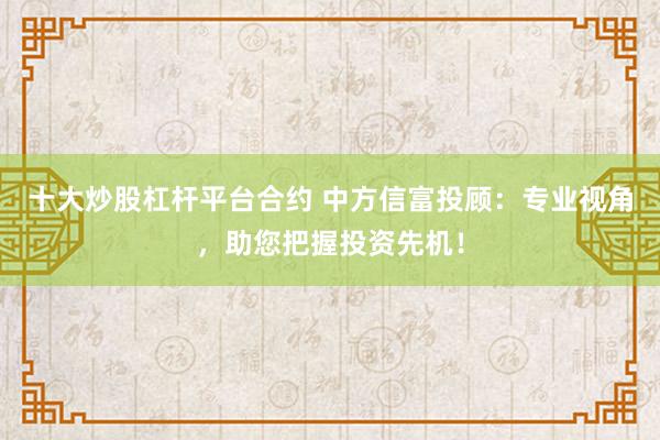 十大炒股杠杆平台合约 中方信富投顾：专业视角，助您把握投资先机！