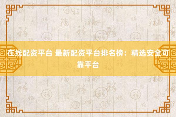 在线配资平台 最新配资平台排名榜：精选安全可靠平台