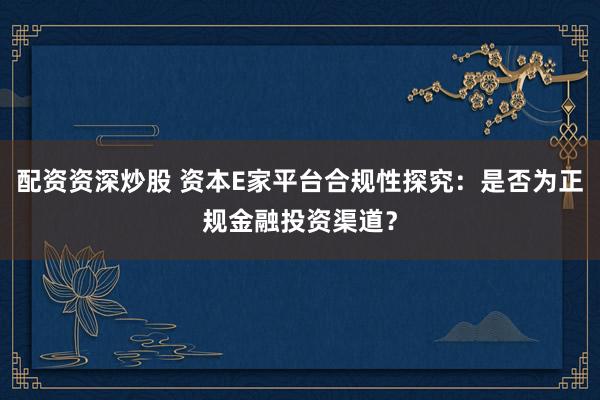 配资资深炒股 资本E家平台合规性探究：是否为正规金融投资渠道？