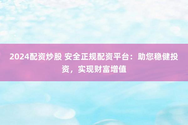 2024配资炒股 安全正规配资平台：助您稳健投资，实现财富增值