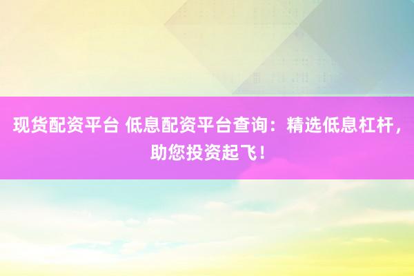 现货配资平台 低息配资平台查询：精选低息杠杆，助您投资起飞！
