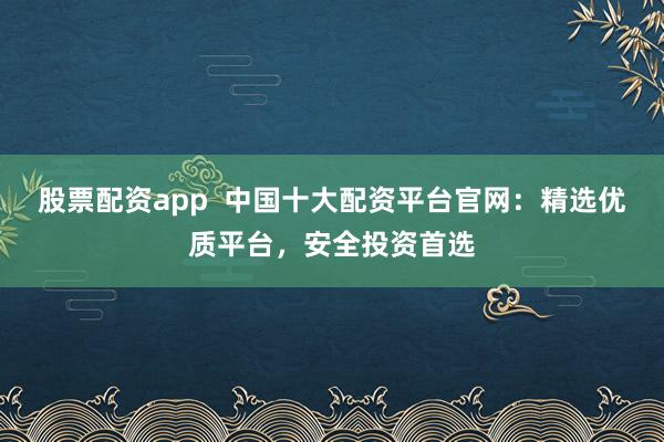 股票配资app  中国十大配资平台官网：精选优质平台，安全投资首选