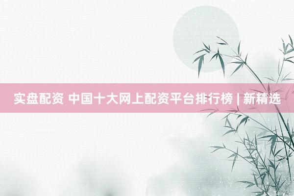 实盘配资 中国十大网上配资平台排行榜 | 新精选