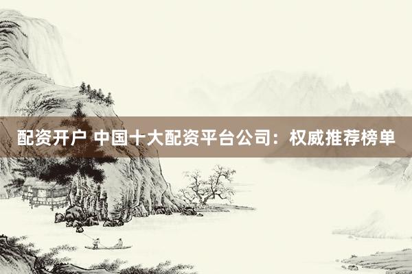 配资开户 中国十大配资平台公司：权威推荐榜单