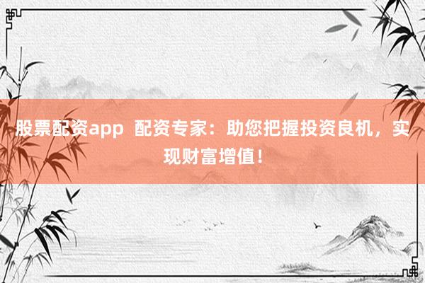 股票配资app  配资专家：助您把握投资良机，实现财富增值！