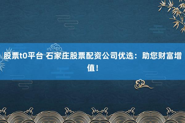 股票t0平台 石家庄股票配资公司优选：助您财富增值！