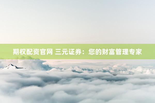 期权配资官网 三元证券：您的财富管理专家