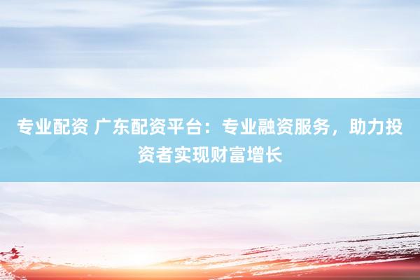专业配资 广东配资平台:专业融资服务,助力投资者实现财富增长