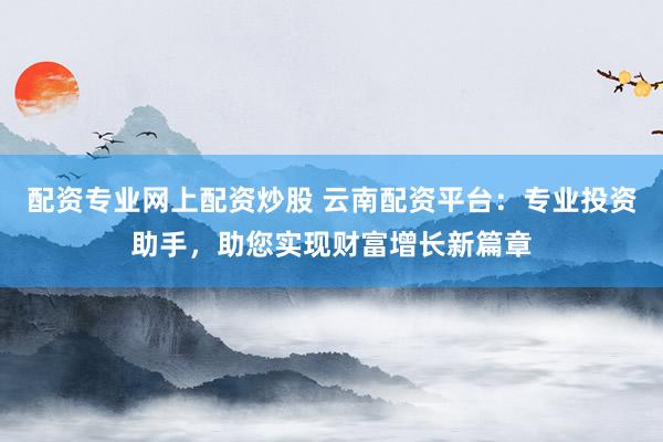 配资专业网上配资炒股 云南配资平台：专业投资助手，助您实现财富增长新篇章