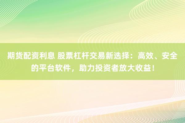 期货配资利息 股票杠杆交易新选择：高效、安全的平台软件，助力投资者放大收益！