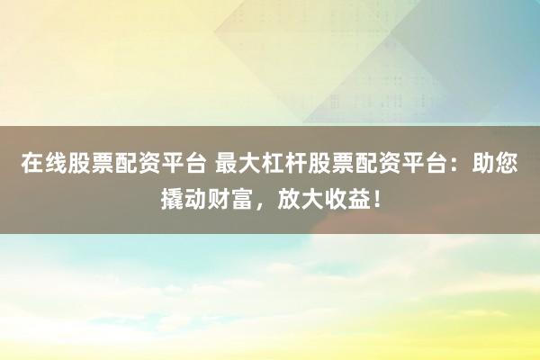 在线股票配资平台 最大杠杆股票配资平台:助您撬动财富,放大收益!