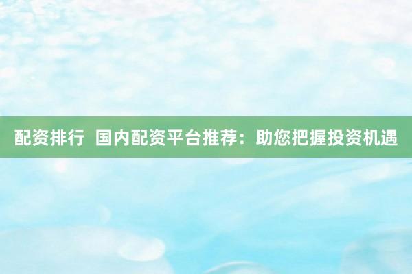 配资排行  国内配资平台推荐：助您把握投资机遇