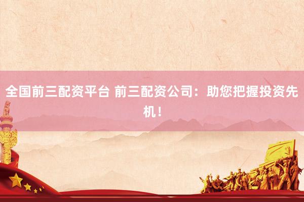 全国前三配资平台 前三配资公司:助您把握投资先机!