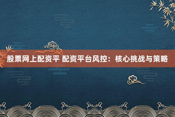 股票网上配资平 配资平台风控：核心挑战与策略