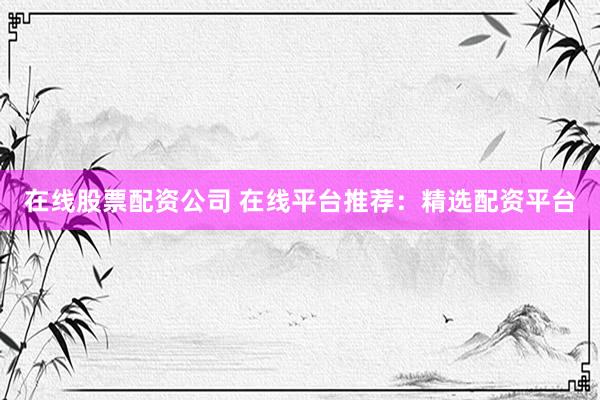 在线股票配资公司 在线平台推荐：精选配资平台