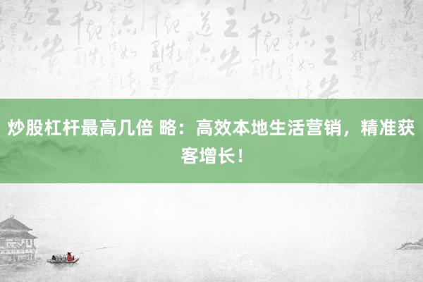 炒股杠杆最高几倍 略：高效本地生活营销，精准获客增长！