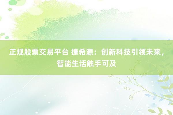 正规股票交易平台 捷希源：创新科技引领未来，智能生活触手可及