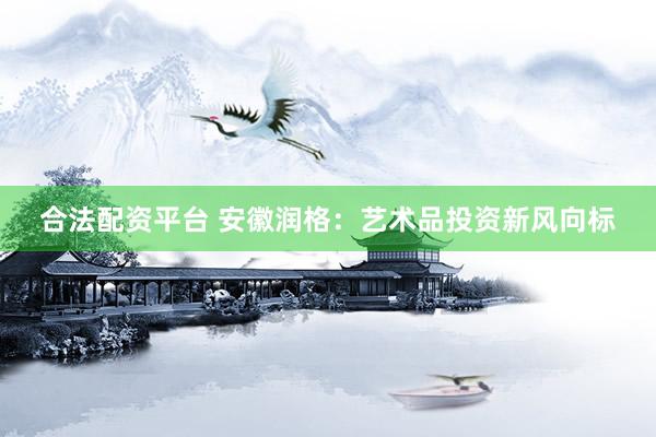 合法配资平台 安徽润格：艺术品投资新风向标