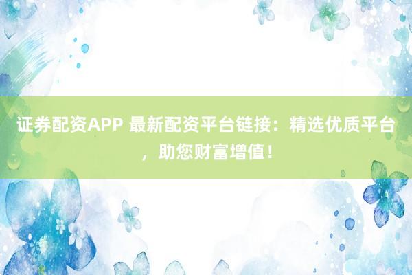 证券配资APP 最新配资平台链接：精选优质平台，助您财富增值！