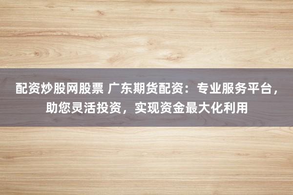 配资炒股网股票 广东期货配资：专业服务平台，助您灵活投资，实现资金最大化利用