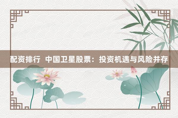 配资排行  中国卫星股票：投资机遇与风险并存
