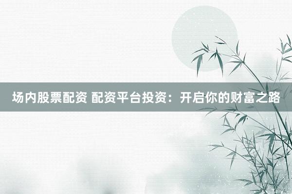 场内股票配资 配资平台投资：开启你的财富之路