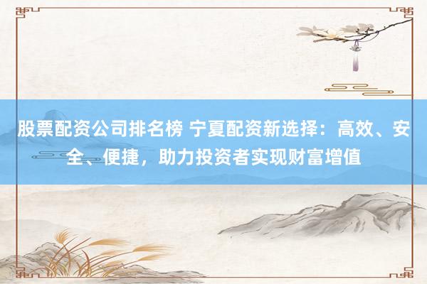 股票配资公司排名榜 宁夏配资新选择：高效、安全、便捷，助力投资者实现财富增值