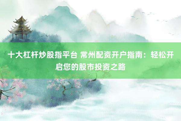 十大杠杆炒股指平台 常州配资开户指南：轻松开启您的股市投资之路