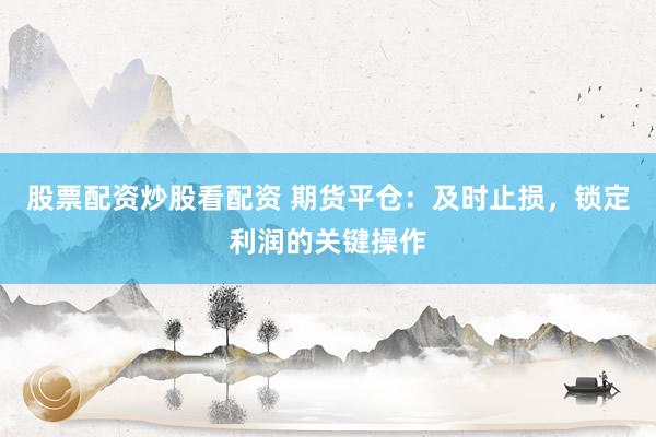 股票配资炒股看配资 期货平仓：及时止损，锁定利润的关键操作