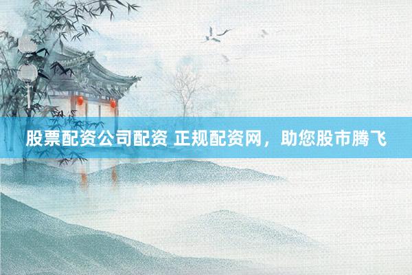 股票配资公司配资 正规配资网，助您股市腾飞
