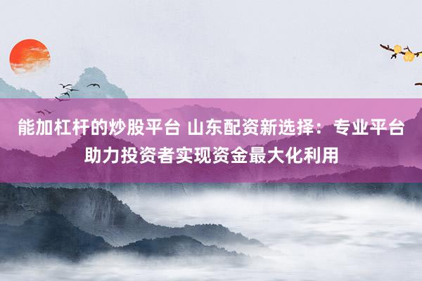 能加杠杆的炒股平台 山东配资新选择：专业平台助力投资者实现资金最大化利用